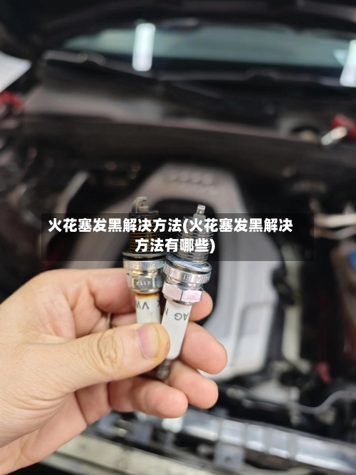 火花塞发黑解决方法(火花塞发黑解决方法有哪些)-第1张图片