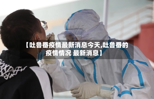 【吐鲁番疫情最新消息今天,吐鲁番的疫情情况 最新消息】-第1张图片