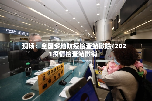 现场：全国多地防疫检查站撤除/2021疫情检查站撤销-第2张图片