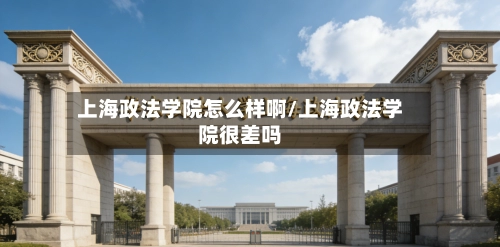 上海政法学院怎么样啊/上海政法学院很差吗-第1张图片