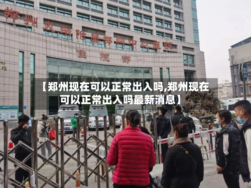 【郑州现在可以正常出入吗,郑州现在可以正常出入吗最新消息】-第1张图片