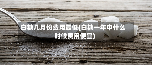 白糖几月份费用最低(白糖一年中什么时候费用便宜)-第2张图片