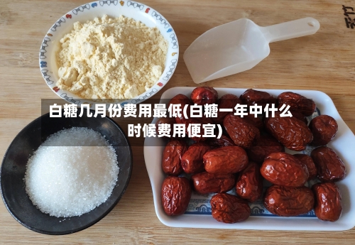 白糖几月份费用最低(白糖一年中什么时候费用便宜)