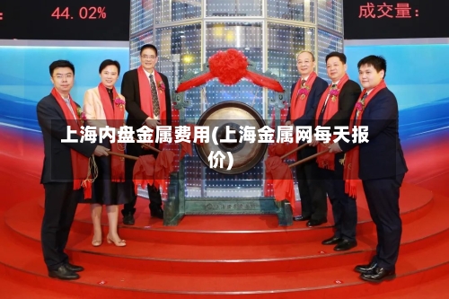 上海内盘金属费用(上海金属网每天报价)-第2张图片