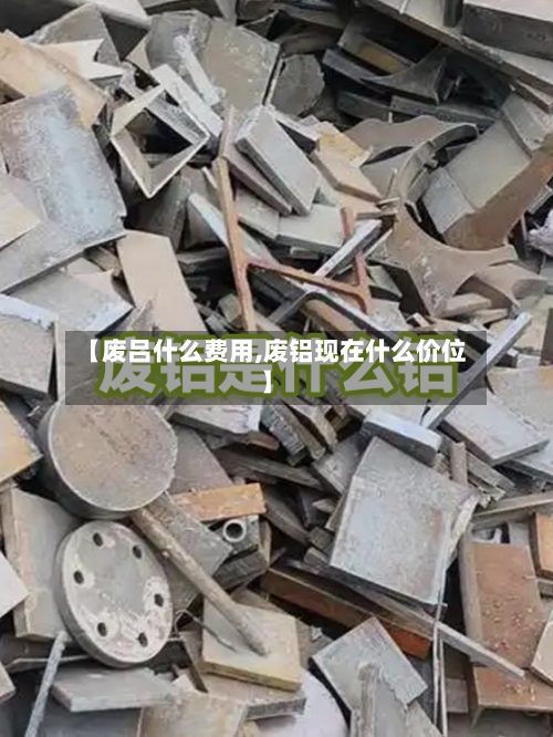 【废吕什么费用,废铝现在什么价位】