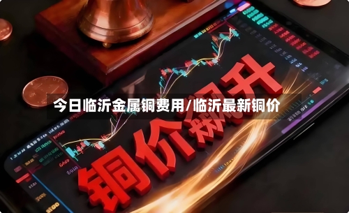 今日临沂金属铜费用/临沂最新铜价-第1张图片