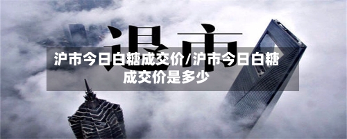 沪市今日白糖成交价/沪市今日白糖成交价是多少-第2张图片