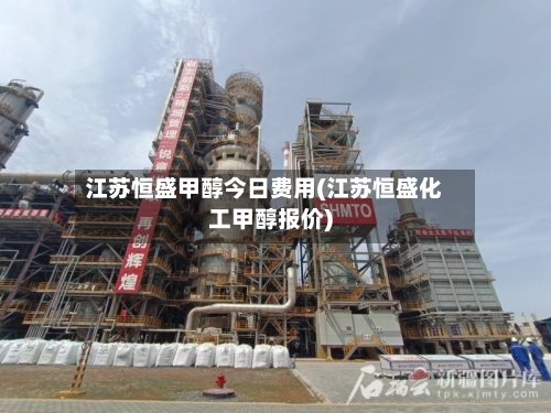 江苏恒盛甲醇今日费用(江苏恒盛化工甲醇报价)-第3张图片